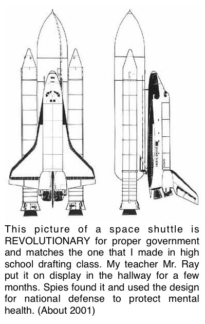 This picture of a space shuttle is REVOLUTIONARY for proper government and matches the one that I made in high school drafting class. My teacher Mr. Ray put it on display in the hallway for a few months. Spies found it and used the design for national security to protect mental health. (About 2001)